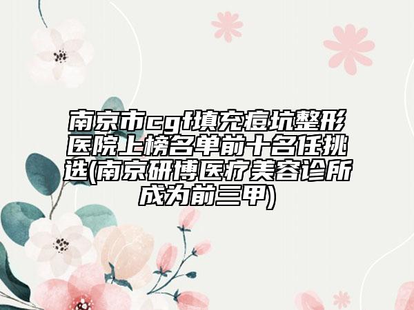 南京市cgf填充痘坑整形医院上榜名单前十名任挑选(南京研博医疗美容诊所成为前三甲)