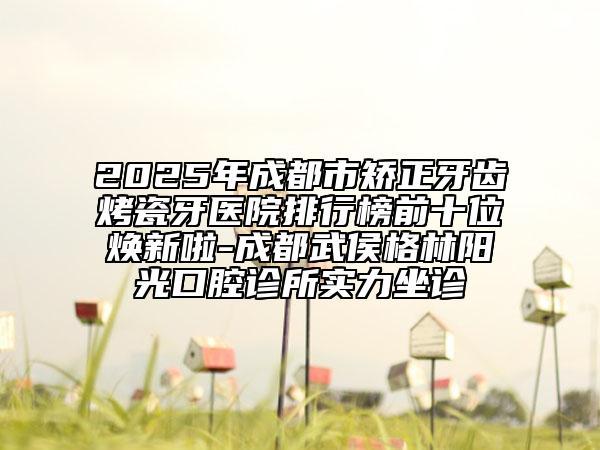 2025年成都市矫正牙齿烤瓷牙医院排行榜前十位焕新啦-成都武侯格林阳光口腔诊所实力坐诊