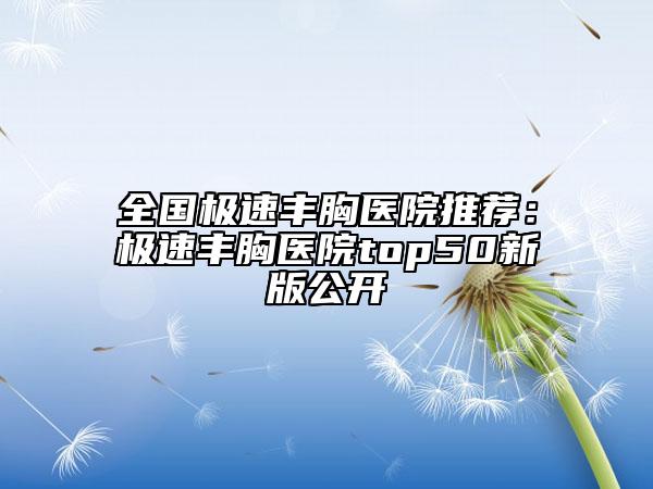 全国极速丰胸医院推荐：极速丰胸医院top50新版公开