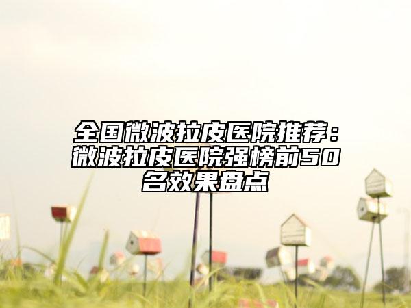 全国微波拉皮医院推荐：微波拉皮医院强榜前50名效果盘点