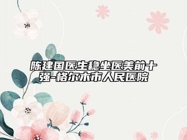 陈建国医生稳坐医美前十强-格尔木市人民医院