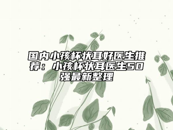 国内小孩杯状耳好医生推荐：小孩杯状耳医生50强最新整理