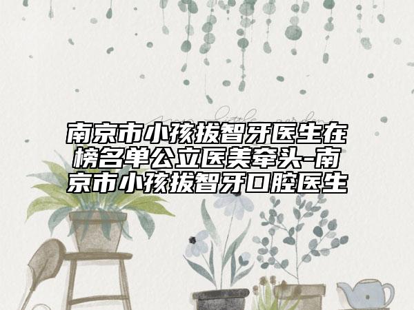 南京市小孩拔智牙医生在榜名单公立医美牵头-南京市小孩拔智牙口腔医生