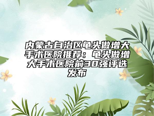 内蒙古自治区龟头做增大手术医院推荐：龟头做增大手术医院前30强评选发布