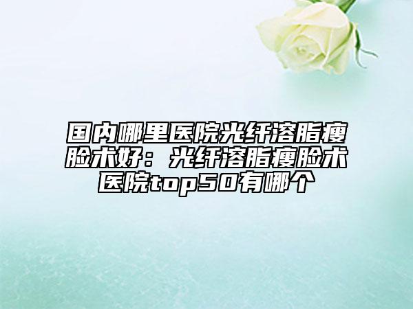 国内哪里医院光纤溶脂瘦脸术好：光纤溶脂瘦脸术医院top50有哪个