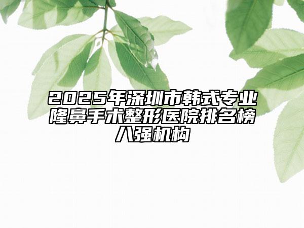 2025年深圳市韩式专业隆鼻手术整形医院排名榜八强机构