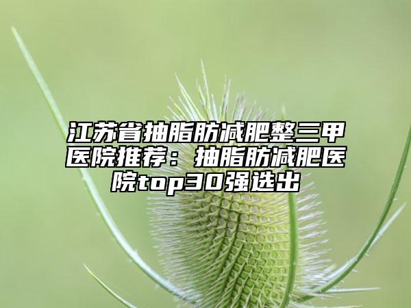 江苏省抽脂肪减肥整三甲医院推荐：抽脂肪减肥医院top30强选出