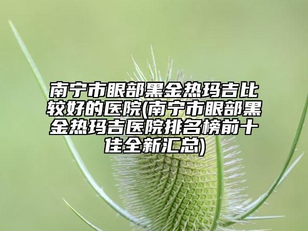 南宁市眼部黑金热玛吉比较好的医院(南宁市眼部黑金热玛吉医院排名榜前十佳全新汇总)