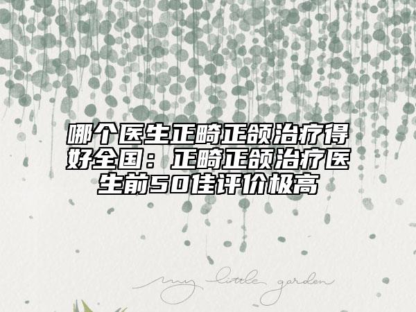 哪个医生正畸正颌治疗得好全国：正畸正颌治疗医生前50佳评价极高