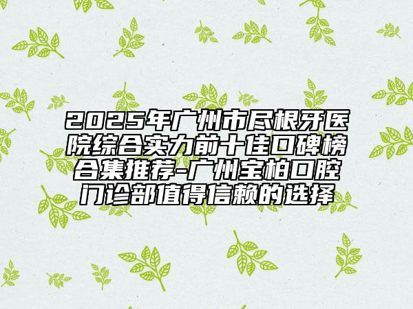 2025年广州市尽根牙医院综合实力前十佳口碑榜合集推荐-广州宝柏口腔门诊部值得信赖的选择