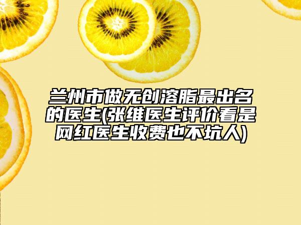 兰州市做无创溶脂最出名的医生(张维医生评价看是网红医生收费也不坑人)