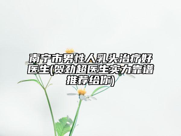 南宁市男性人乳头治疗好医生(贺劲超医生实力靠谱推荐给你)