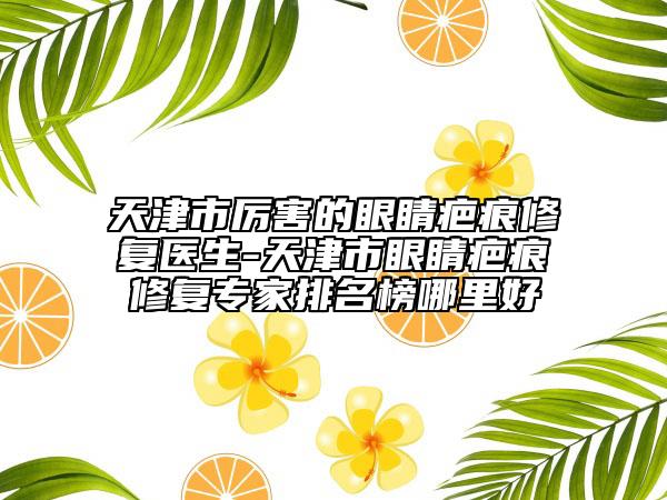 天津市厉害的眼睛疤痕修复医生-天津市眼睛疤痕修复专家排名榜哪里好