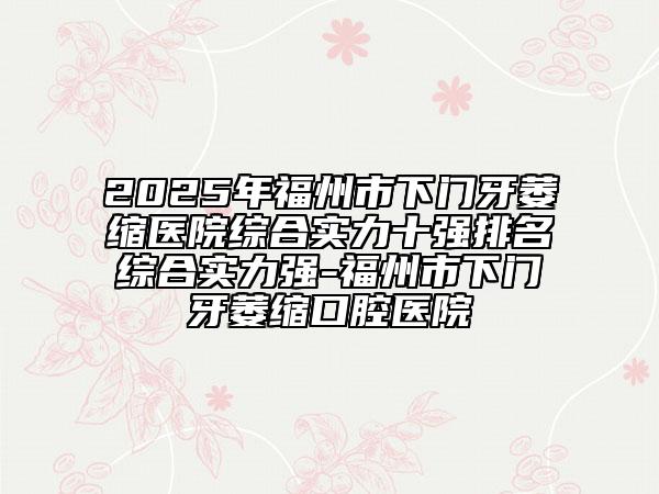 2025年福州市下门牙萎缩医院综合实力十强排名综合实力强-福州市下门牙萎缩口腔医院