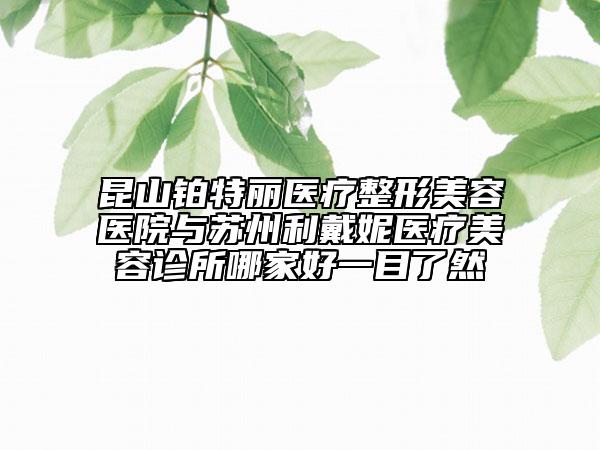 昆山铂特丽医疗整形美容医院与苏州利戴妮医疗美容诊所哪家好一目了然