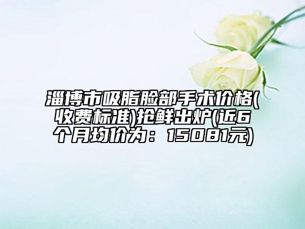 淄博市吸脂脸部手术价格(收费标准)抢鲜出炉(近6个月均价为：15081元)