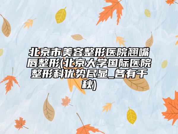 北京市美容整形医院翘嘴唇整形(北京大学国际医院整形科优势尽显_各有千秋)