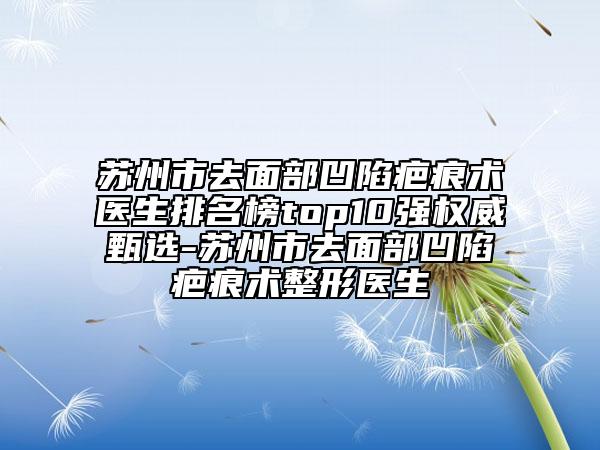苏州市去面部凹陷疤痕术医生排名榜top10强权威甄选-苏州市去面部凹陷疤痕术整形医生