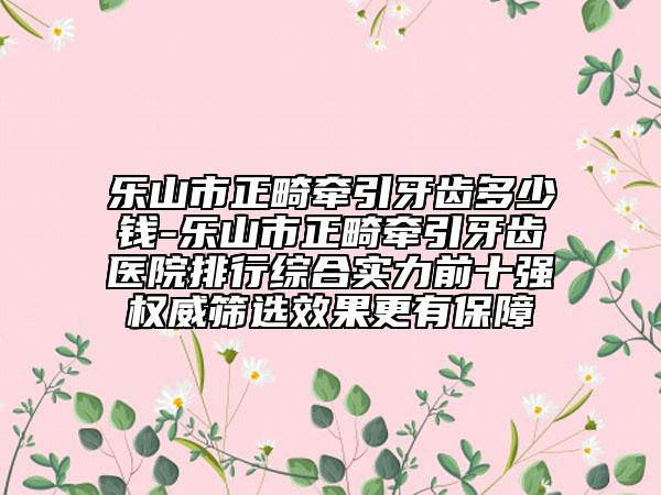 乐山市正畸牵引牙齿多少钱-乐山市正畸牵引牙齿医院排行综合实力前十强权威筛选效果更有保障