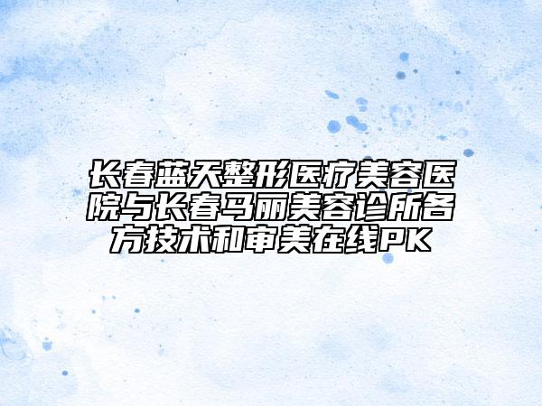长春蓝天整形医疗美容医院与长春马丽美容诊所各方技术和审美在线PK