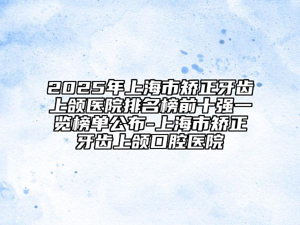 2025年上海市矫正牙齿上颌医院排名榜前十强一览榜单公布-上海市矫正牙齿上颌口腔医院