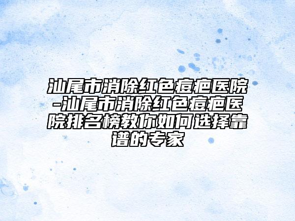 汕尾市消除红色痘疤医院-汕尾市消除红色痘疤医院排名榜教你如何选择靠谱的专家