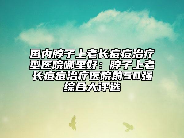 国内脖子上老长痘痘治疗型医院哪里好：脖子上老长痘痘治疗医院前50强综合大评选