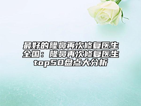 最好的隆鼻再次修复医生全国：隆鼻再次修复医生top50盘点大分析