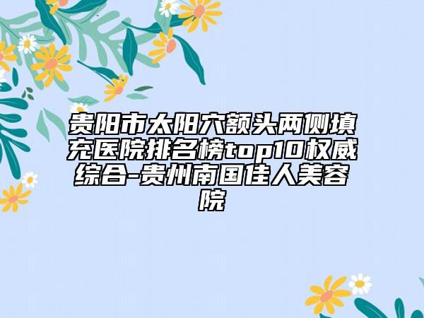贵阳市太阳穴额头两侧填充医院排名榜top10权威综合-贵州南国佳人美容院
