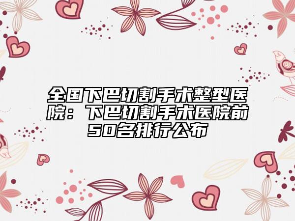 全国下巴切割手术整型医院：下巴切割手术医院前50名排行公布
