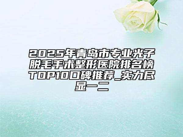 2025年青岛市专业光子脱毛手术整形医院排名榜TOP10口碑推荐_实力尽显一二