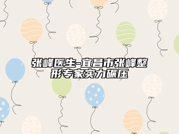 张峰医生-宜昌市张峰整形专家实力碾压