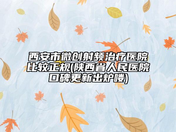 西安市微创射频治疗医院比较正规(陕西省人民医院口碑更新出炉喽)