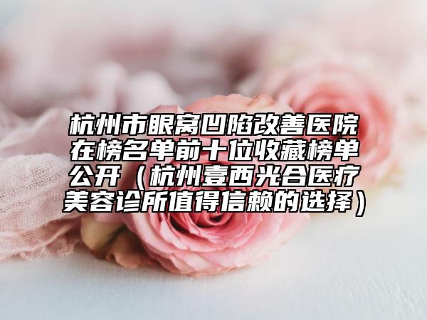 杭州市眼窝凹陷改善医院在榜名单前十位收藏榜单公开（杭州壹西光合医疗美容诊所值得信赖的选择）