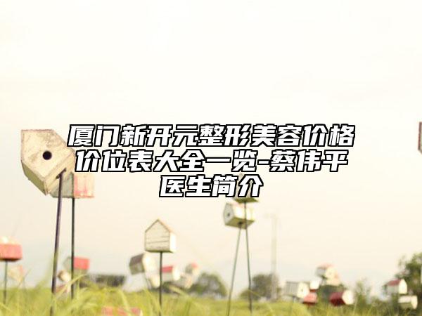 厦门新开元整形美容价格价位表大全一览-蔡伟平医生简介