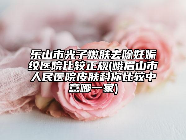 乐山市光子嫩肤去除妊娠纹医院比较正规(峨眉山市人民医院皮肤科你比较中意哪一家)