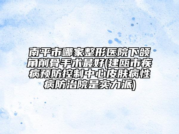 南平市哪家整形医院下颌角削骨手术最好(建瓯市疾病预防控制中心皮肤病性病防治院是实力派)