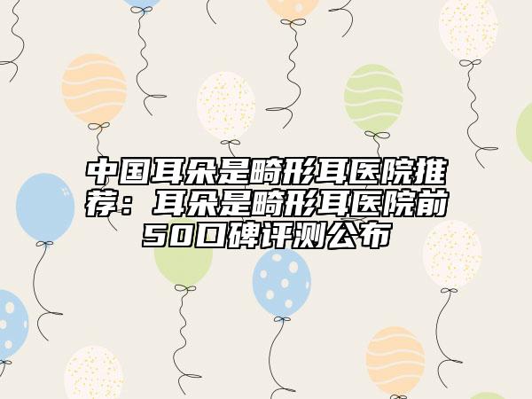 中国耳朵是畸形耳医院推荐：耳朵是畸形耳医院前50口碑评测公布