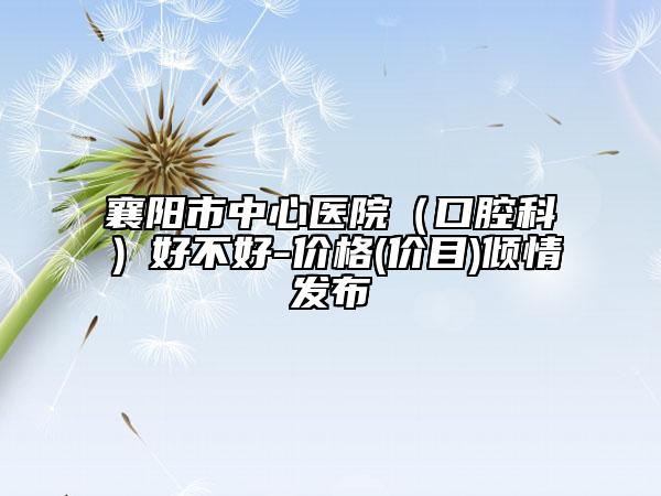 襄阳市中心医院（口腔科）好不好-价格(价目)倾情发布
