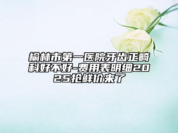 榆林市第一医院牙齿正畸科好不好-费用表明细2025抢鲜价来了