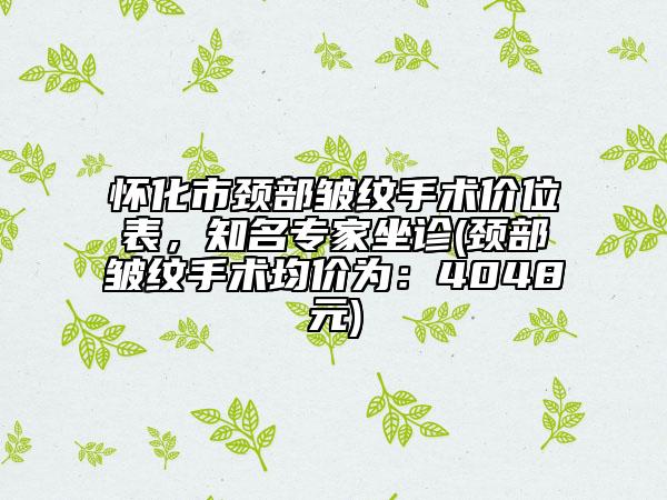 怀化市颈部皱纹手术价位表，知名专家坐诊(颈部皱纹手术均价为：4048元)