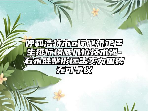 呼和浩特市o行腿矫正医生排行榜哪几位技术强-石永胜整形医生实力口碑无可争议