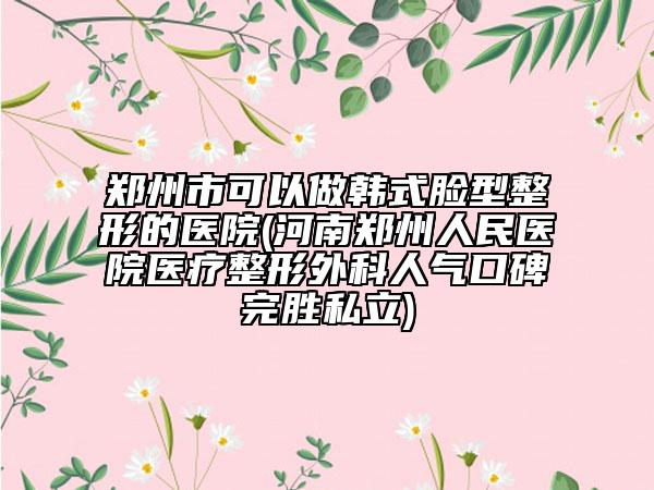 郑州市可以做韩式脸型整形的医院(河南郑州人民医院医疗整形外科人气口碑完胜私立)