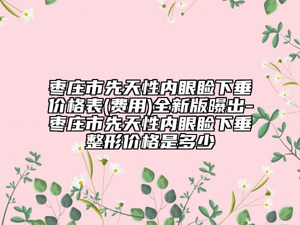 枣庄市先天性内眼睑下垂价格表(费用)全新版曝出-枣庄市先天性内眼睑下垂整形价格是多少