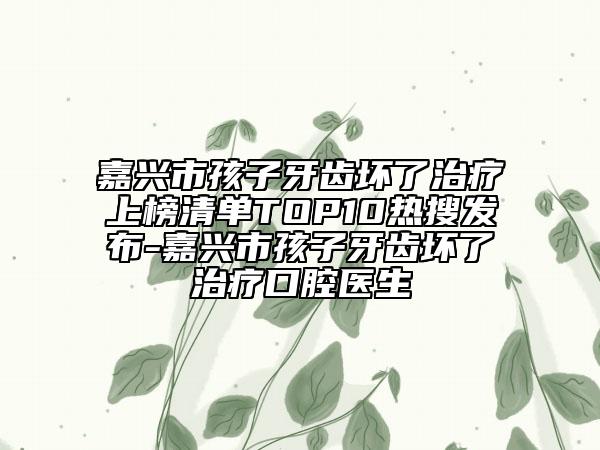 嘉兴市孩子牙齿坏了治疗上榜清单TOP10热搜发布-嘉兴市孩子牙齿坏了治疗口腔医生