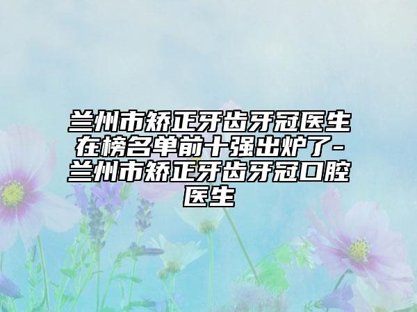 兰州市矫正牙齿牙冠医生在榜名单前十强出炉了-兰州市矫正牙齿牙冠口腔医生