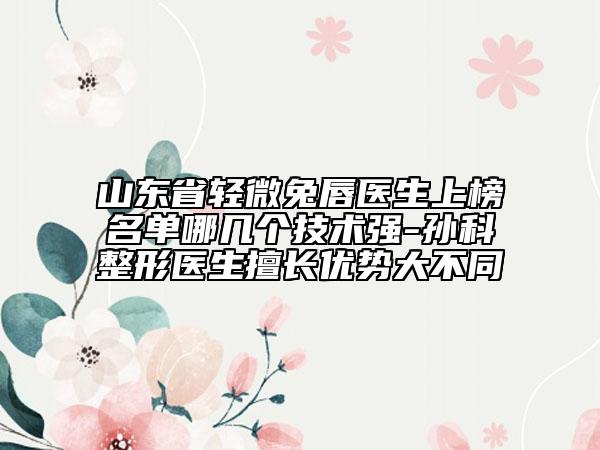 山东省轻微兔唇医生上榜名单哪几个技术强-孙科整形医生擅长优势大不同