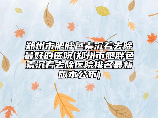 郑州市肥胖色素沉着去除最好的医院(郑州市肥胖色素沉着去除医院排名最新版本公布)