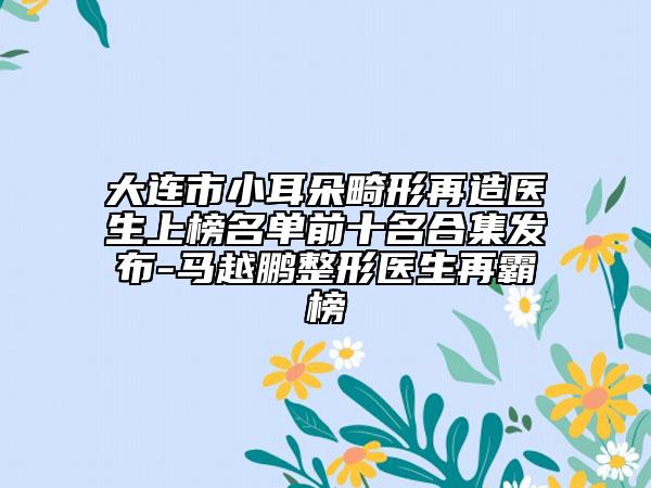 大连市小耳朵畸形再造医生上榜名单前十名合集发布-马越鹏整形医生再霸榜