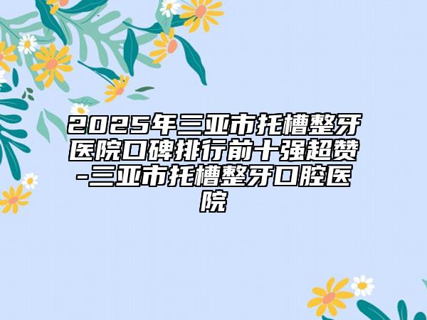 2025年三亚市托槽整牙医院口碑排行前十强超赞-三亚市托槽整牙口腔医院